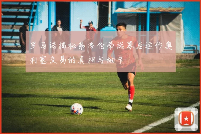 罗马诺揭秘弗洛伦蒂诺幕后运作奥利塞交易的真相与细节
