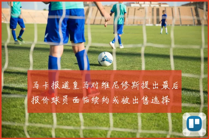 马卡报道皇马对维尼修斯提出最后报价球员面临续约或被出售选择