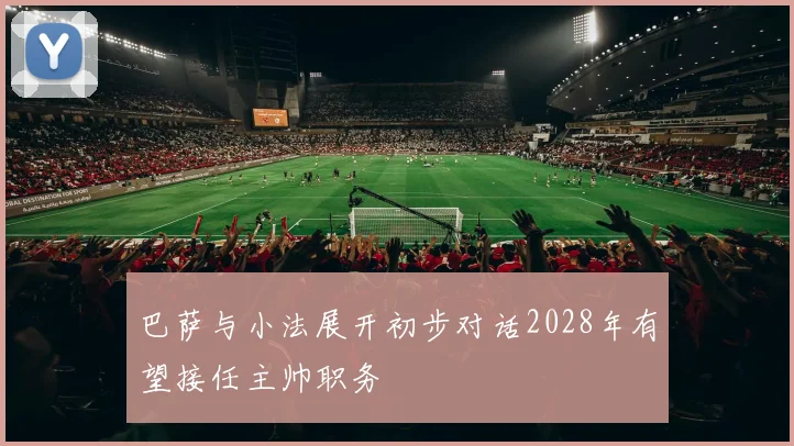 巴萨与小法展开初步对话2028年有望接任主帅职务