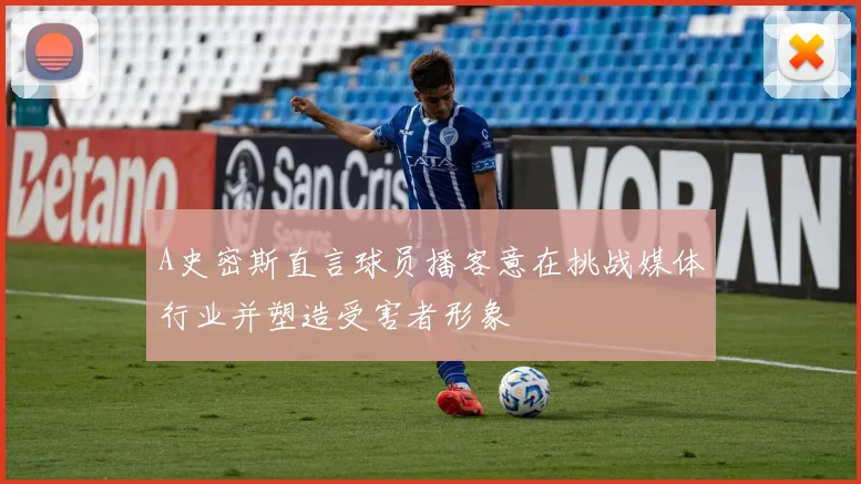 A史密斯直言球员播客意在挑战媒体行业并塑造受害者形象