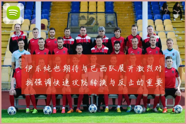 伊东纯也期待与巴西队展开激烈对抗强调快速攻防转换与反击的重要性