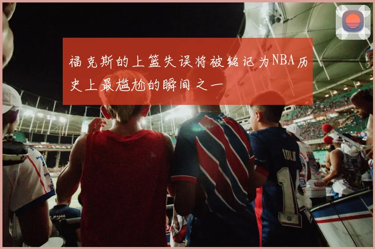 福克斯的上篮失误将被铭记为NBA历史上最尴尬的瞬间之一