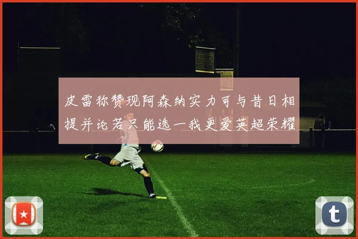 皮雷称赞现阿森纳实力可与昔日相提并论若只能选一我更爱英超荣耀
