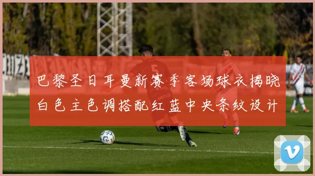 巴黎圣日耳曼新赛季客场球衣揭晓白色主色调搭配红蓝中央条纹设计