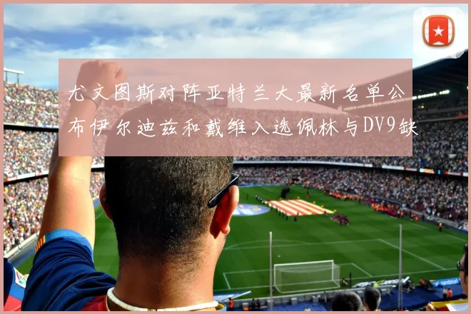 尤文图斯对阵亚特兰大最新名单公布伊尔迪兹和戴维入选佩林与DV9缺席