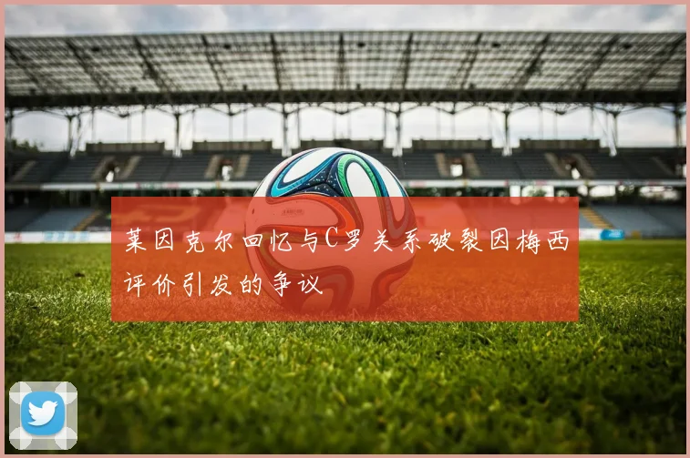 莱因克尔回忆与C罗关系破裂因梅西评价引发的争议