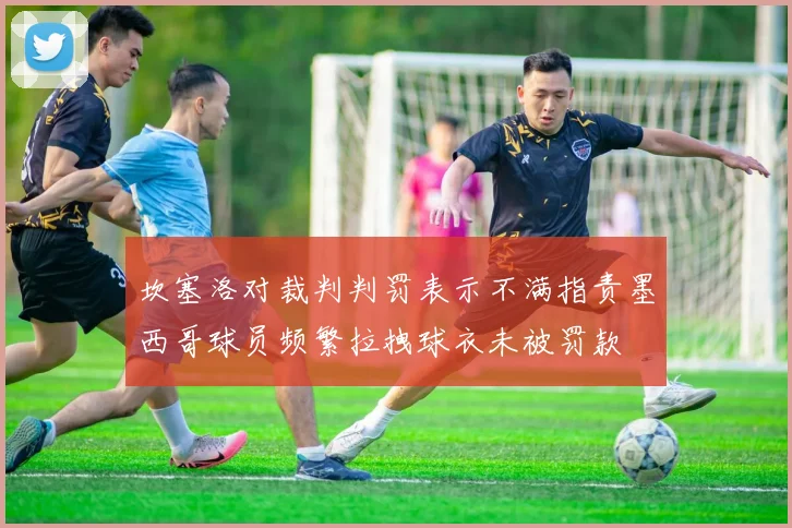 坎塞洛对裁判判罚表示不满指责墨西哥球员频繁拉拽球衣未被罚款