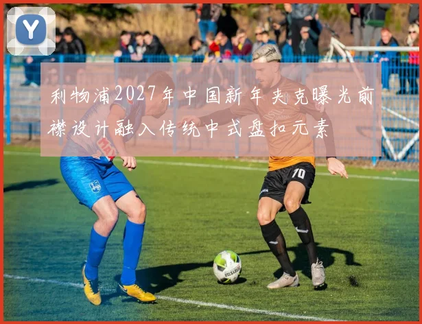 利物浦2027年中国新年夹克曝光前襟设计融入传统中式盘扣元素