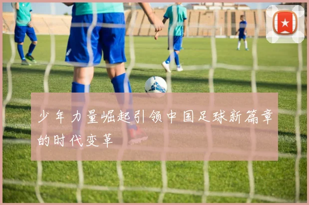 少年力量崛起引领中国足球新篇章的时代变革