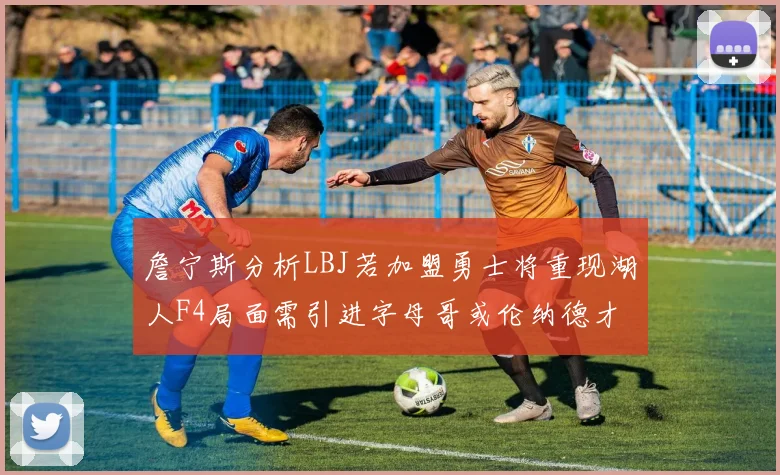 詹宁斯分析LBJ若加盟勇士将重现湖人F4局面需引进字母哥或伦纳德才能成功