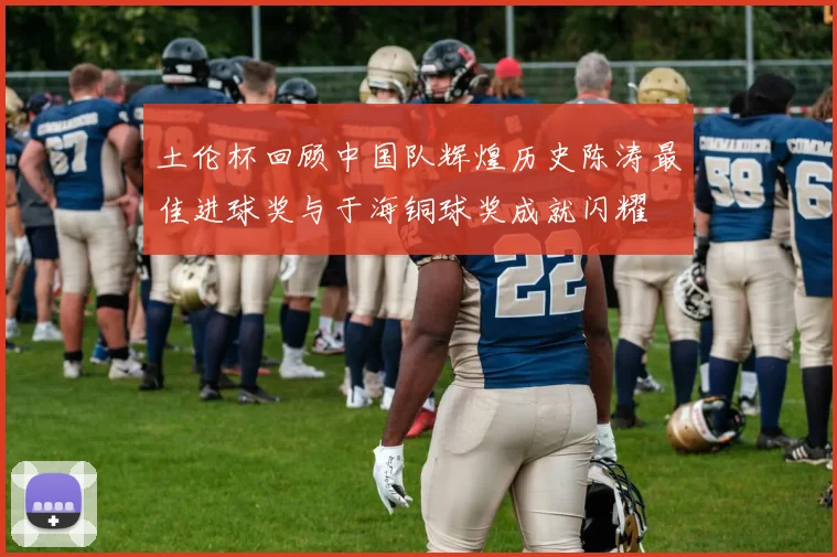 土伦杯回顾中国队辉煌历史陈涛最佳进球奖与于海铜球奖成就闪耀