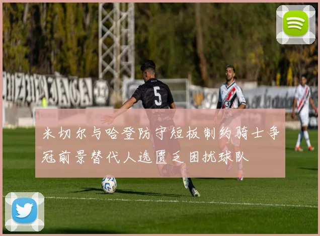 米切尔与哈登防守短板制约骑士争冠前景替代人选匮乏困扰球队