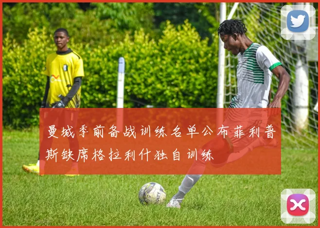 曼城季前备战训练名单公布菲利普斯缺席格拉利什独自训练