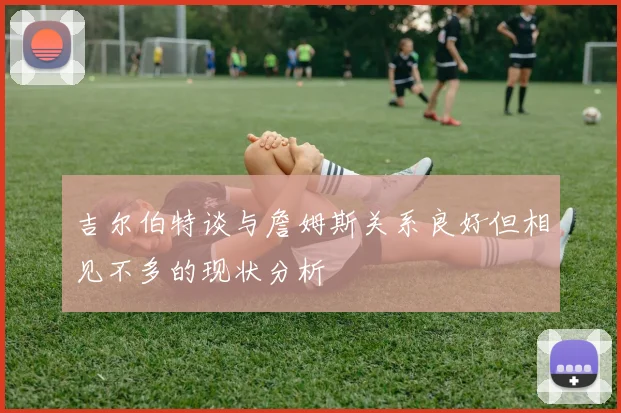 吉尔伯特谈与詹姆斯关系良好但相见不多的现状分析