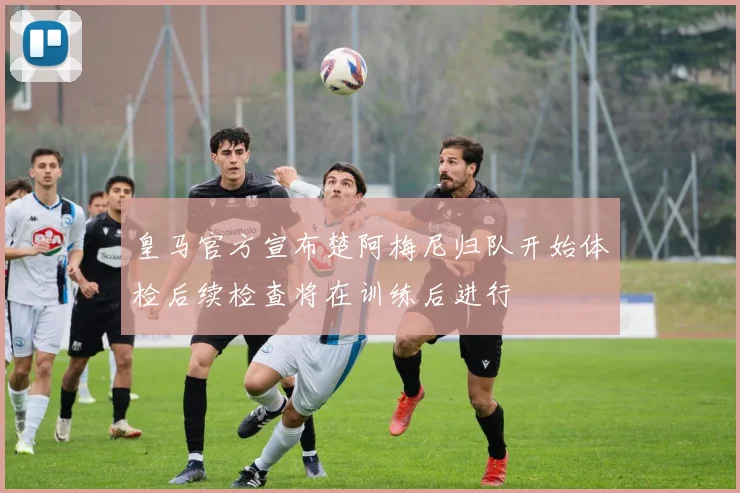 皇马官方宣布楚阿梅尼归队开始体检后续检查将在训练后进行