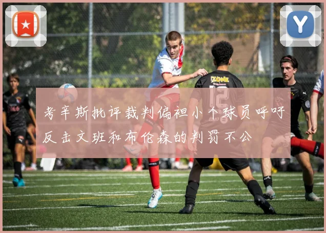考辛斯批评裁判偏袒小个球员呼吁反击文班和布伦森的判罚不公