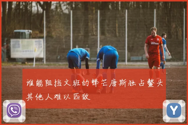 谁能阻挡文班的锋芒唐斯独占鳌头其他人难以匹敌