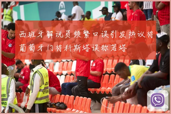 西班牙解说员频繁口误引发热议将葡萄牙门将科斯塔误称若塔