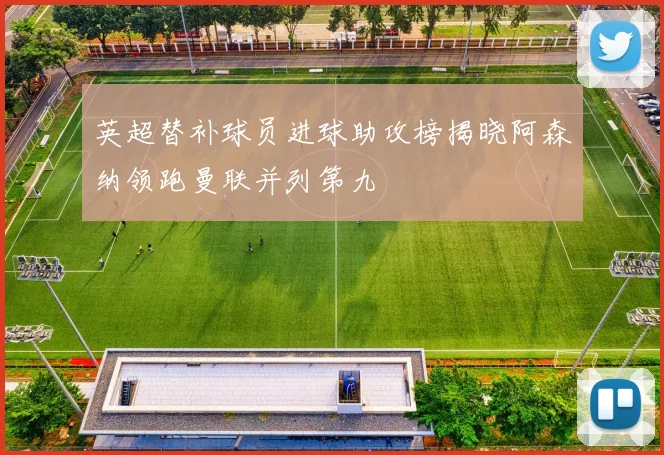 英超替补球员进球助攻榜揭晓阿森纳领跑曼联并列第九