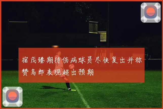 宿茂臻期待伤病球员尽快复出并称赞乌郎表现超出预期