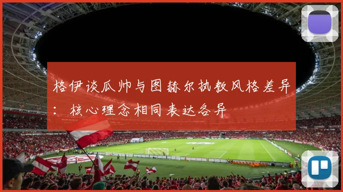 格伊谈瓜帅与图赫尔执教风格差异：核心理念相同表达各异