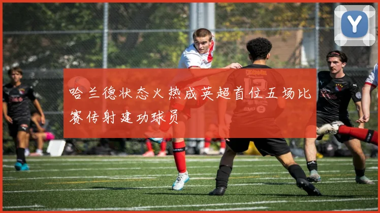 哈兰德状态火热成英超首位五场比赛传射建功球员