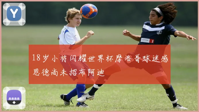 18岁小将闪耀世界杯摩洛哥球迷感恩德尚未招布阿迪