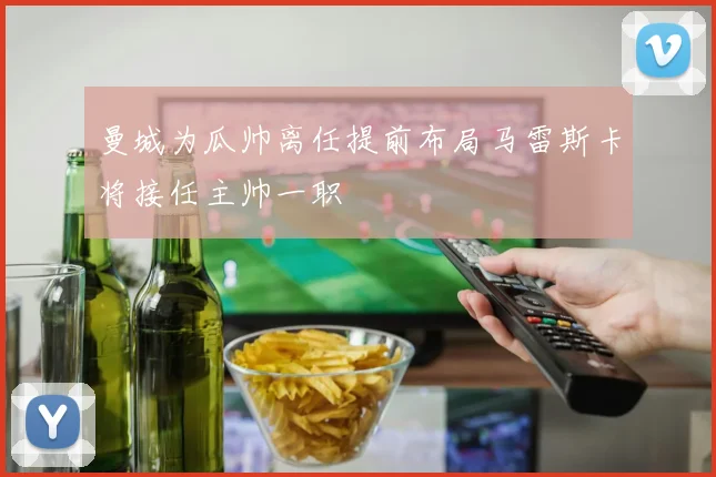 曼城为瓜帅离任提前布局马雷斯卡将接任主帅一职