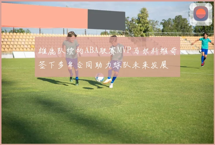 雄鹿队续约ABA联赛MVP马尔科维奇签下多年合同助力球队未来发展