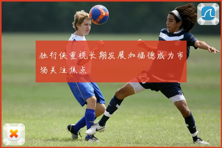 独行侠重视长期发展加福德成为市场关注焦点