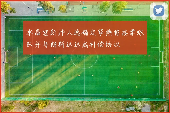 水晶宫新帅人选确定萨热将接掌球队并与朗斯达达成补偿协议