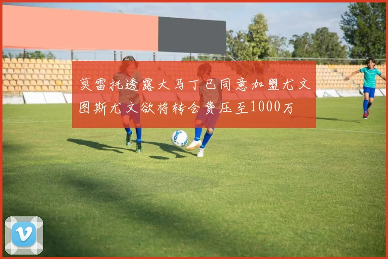莫雷托透露大马丁已同意加盟尤文图斯尤文欲将转会费压至1000万