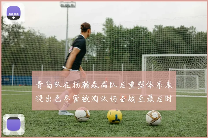 青岛队在杨瀚森离队后重塑体系表现出色尽管被淘汰仍奋战至最后时刻